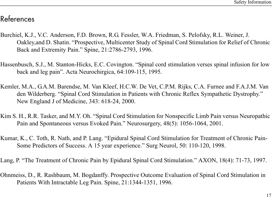Safety Information17ReferencesBurchiel, K.J., V.C. Anderson, F.D. Brown, R.G. Fessler, W.A. Friedman, S. Pelofsky, R.L. Weiner, J. Oakley,and D. Shatin. “Prospective, Multicenter Study of Spinal Cord Stimulation for Relief of Chronic Back and Extremity Pain.” Spine, 21:2786-2793, 1996.Hassenbusch, S.J., M. Stanton-Hicks, E.C. Covington. “Spinal cord stimulation verses spinal infusion for low back and leg pain”. Acta Neurochirgica, 64:109-115, 1995.Kemler, M.A., G.A.M. Barendse, M. Van Kleef, H.C.W. De Vet, C.P.M. Rijks, C.A. Furnee and F.A.J.M. Van den Wilderberg. “Spinal Cord Stimulation in Patients with Chronic Reflex Sympathetic Dystrophy.” New England J of Medicine, 343: 618-24, 2000.Kim S. H., R.R. Tasker, and M.Y. Oh. “Spinal Cord Stimulation for Nonspecific Limb Pain versus Neuropathic Pain and Spontaneous versus Evoked Pain.” Neurosurgery, 48(5): 1056-1064, 2001.Kumar, K., C. Toth, R. Nath, and P. Lang. “Epidural Spinal Cord Stimulation for Treatment of Chronic Pain-Some Predictors of Success. A 15 year experience.” Surg Neurol, 50: 110-120, 1998.Lang, P. “The Treatment of Chronic Pain by Epidural Spinal Cord Stimulation.” AXON, 18(4): 71-73, 1997.Ohnmeiss, D., R. Rashbaum, M. Bogdanffy. Prospective Outcome Evaluation of Spinal Cord Stimulation in Patients With Intractable Leg Pain. Spine, 21:1344-1351, 1996.