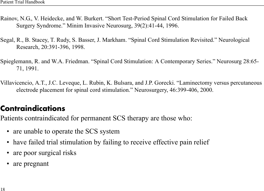 Patient Trial Handbook18Rainov, N.G., V. Heidecke, and W. Burkert. “Short Test-Period Spinal Cord Stimulation for Failed Back Surgery Syndrome.” Minim Invasive Neurosurg, 39(2):41-44, 1996.Segal, R., B. Stacey, T. Rudy, S. Basser, J. Markham. “Spinal Cord Stimulation Revisited.” Neurological Research, 20:391-396, 1998.Spieglemann, R. and W.A. Friedman. “Spinal Cord Stimulation: A Contemporary Series.” Neurosurg 28:65-71, 1991.Villavicencio, A.T., J.C. Leveque, L. Rubin, K. Bulsara, and J.P. Gorecki. “Laminectomy versus percutaneous electrode placement for spinal cord stimulation.” Neurosurgery, 46:399-406, 2000.ContraindicationsPatients contraindicated for permanent SCS therapy are those who:• are unable to operate the SCS system• have failed trial stimulation by failing to receive effective pain relief• are poor surgical risks• are pregnant