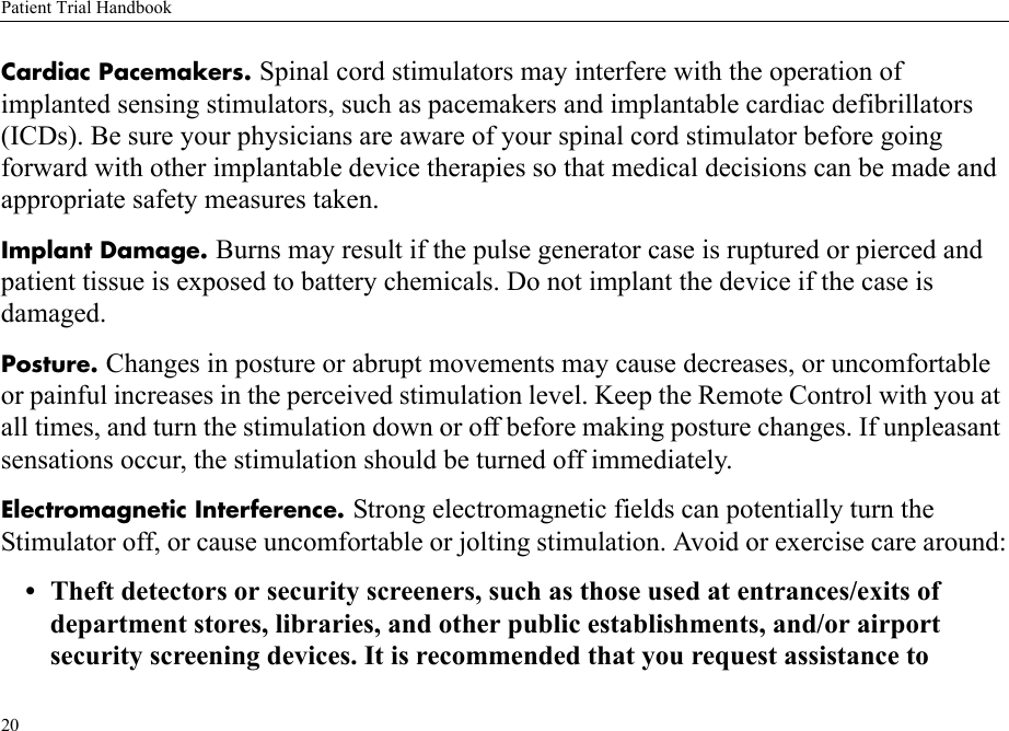 Patient Trial Handbook20Cardiac Pacemakers. Spinal cord stimulators may interfere with the operation of implanted sensing stimulators, such as pacemakers and implantable cardiac defibrillators (ICDs). Be sure your physicians are aware of your spinal cord stimulator before going forward with other implantable device therapies so that medical decisions can be made and appropriate safety measures taken.Implant Damage. Burns may result if the pulse generator case is ruptured or pierced and patient tissue is exposed to battery chemicals. Do not implant the device if the case is damaged.Posture. Changes in posture or abrupt movements may cause decreases, or uncomfortable or painful increases in the perceived stimulation level. Keep the Remote Control with you at all times, and turn the stimulation down or off before making posture changes. If unpleasant sensations occur, the stimulation should be turned off immediately.Electromagnetic Interference. Strong electromagnetic fields can potentially turn the Stimulator off, or cause uncomfortable or jolting stimulation. Avoid or exercise care around:• Theft detectors or security screeners, such as those used at entrances/exits of department stores, libraries, and other public establishments, and/or airport security screening devices. It is recommended that you request assistance to 
