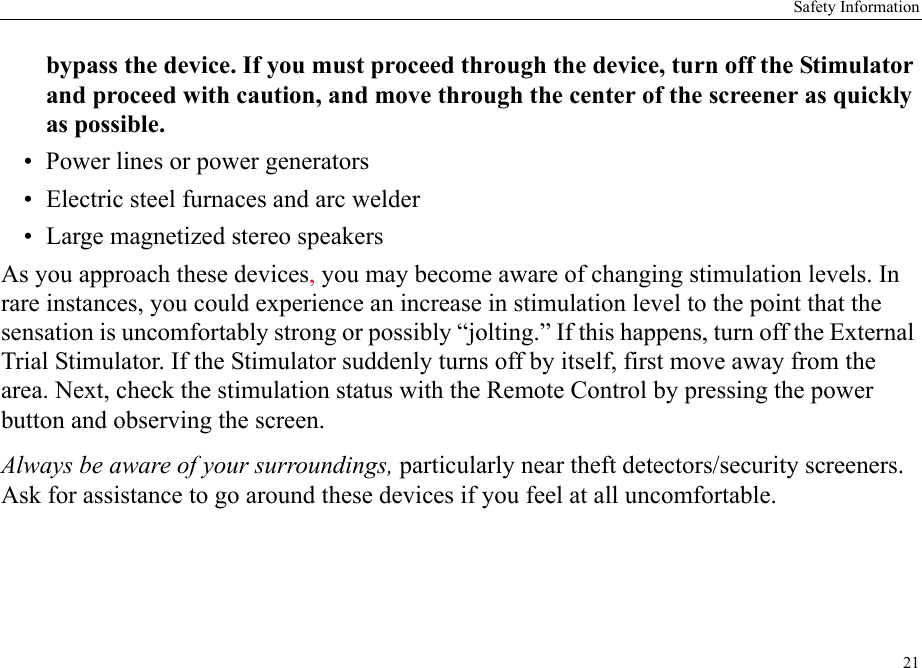 Safety Information21bypass the device. If you must proceed through the device, turn off the Stimulator and proceed with caution, and move through the center of the screener as quickly as possible.• Power lines or power generators• Electric steel furnaces and arc welder• Large magnetized stereo speakersAs you approach these devices, you may become aware of changing stimulation levels. In rare instances, you could experience an increase in stimulation level to the point that the sensation is uncomfortably strong or possibly “jolting.” If this happens, turn off the External Trial Stimulator. If the Stimulator suddenly turns off by itself, first move away from the area. Next, check the stimulation status with the Remote Control by pressing the power button and observing the screen.Always be aware of your surroundings, particularly near theft detectors/security screeners. Ask for assistance to go around these devices if you feel at all uncomfortable.