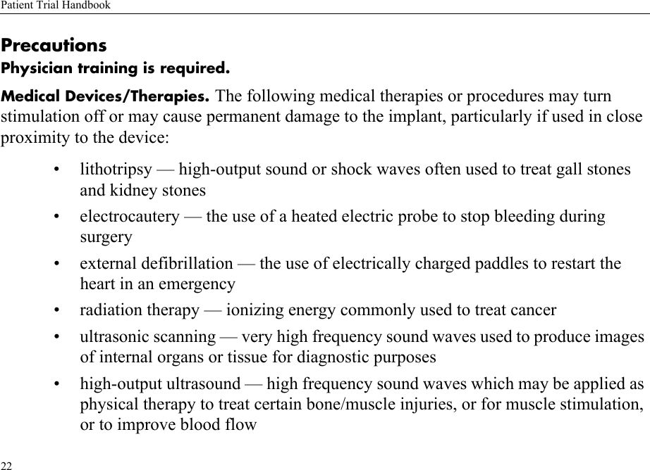 Patient Trial Handbook22PrecautionsPhysician training is required.Medical Devices/Therapies. The following medical therapies or procedures may turn stimulation off or may cause permanent damage to the implant, particularly if used in close proximity to the device:• lithotripsy — high-output sound or shock waves often used to treat gall stones and kidney stones • electrocautery — the use of a heated electric probe to stop bleeding during surgery• external defibrillation — the use of electrically charged paddles to restart the heart in an emergency• radiation therapy — ionizing energy commonly used to treat cancer• ultrasonic scanning — very high frequency sound waves used to produce images of internal organs or tissue for diagnostic purposes• high-output ultrasound — high frequency sound waves which may be applied as physical therapy to treat certain bone/muscle injuries, or for muscle stimulation, or to improve blood flow