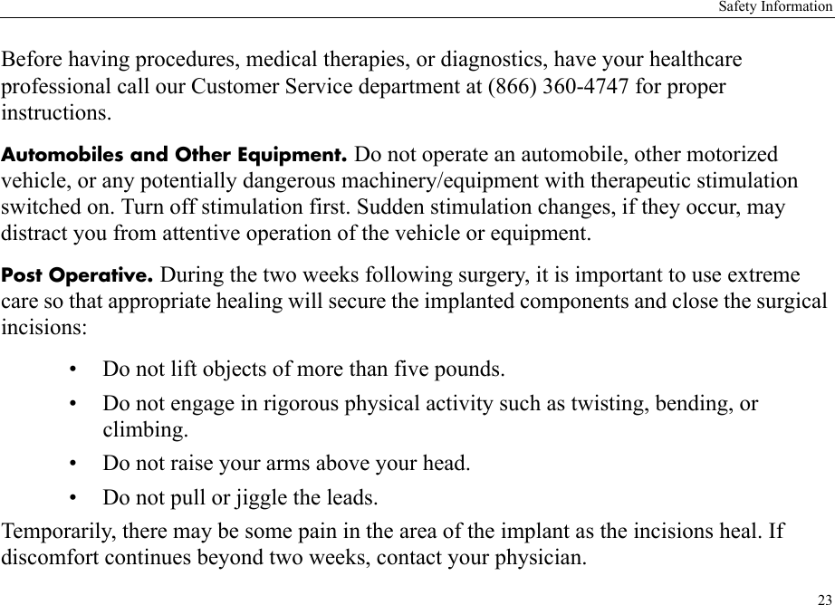 Safety Information23Before having procedures, medical therapies, or diagnostics, have your healthcare professional call our Customer Service department at (866) 360-4747 for proper instructions.Automobiles and Other Equipment. Do not operate an automobile, other motorized vehicle, or any potentially dangerous machinery/equipment with therapeutic stimulation switched on. Turn off stimulation first. Sudden stimulation changes, if they occur, may distract you from attentive operation of the vehicle or equipment.Post Operative. During the two weeks following surgery, it is important to use extreme care so that appropriate healing will secure the implanted components and close the surgical incisions: • Do not lift objects of more than five pounds.• Do not engage in rigorous physical activity such as twisting, bending, or climbing.• Do not raise your arms above your head.• Do not pull or jiggle the leads.Temporarily, there may be some pain in the area of the implant as the incisions heal. If discomfort continues beyond two weeks, contact your physician.