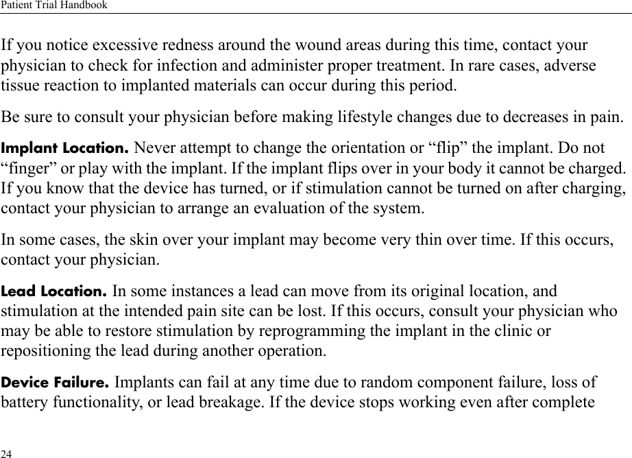 Patient Trial Handbook24If you notice excessive redness around the wound areas during this time, contact your physician to check for infection and administer proper treatment. In rare cases, adverse tissue reaction to implanted materials can occur during this period.Be sure to consult your physician before making lifestyle changes due to decreases in pain.Implant Location. Never attempt to change the orientation or “flip” the implant. Do not “finger” or play with the implant. If the implant flips over in your body it cannot be charged. If you know that the device has turned, or if stimulation cannot be turned on after charging, contact your physician to arrange an evaluation of the system.In some cases, the skin over your implant may become very thin over time. If this occurs, contact your physician.Lead Location. In some instances a lead can move from its original location, and stimulation at the intended pain site can be lost. If this occurs, consult your physician who may be able to restore stimulation by reprogramming the implant in the clinic or repositioning the lead during another operation.Device Failure. Implants can fail at any time due to random component failure, loss of battery functionality, or lead breakage. If the device stops working even after complete 