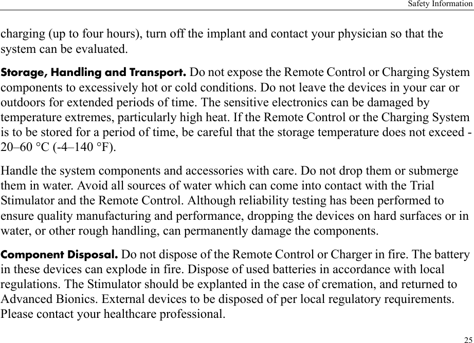 Safety Information25charging (up to four hours), turn off the implant and contact your physician so that the system can be evaluated.Storage, Handling and Transport. Do not expose the Remote Control or Charging System components to excessively hot or cold conditions. Do not leave the devices in your car or outdoors for extended periods of time. The sensitive electronics can be damaged by temperature extremes, particularly high heat. If the Remote Control or the Charging System is to be stored for a period of time, be careful that the storage temperature does not exceed -20–60 °C (-4–140 °F).Handle the system components and accessories with care. Do not drop them or submerge them in water. Avoid all sources of water which can come into contact with the Trial Stimulator and the Remote Control. Although reliability testing has been performed to ensure quality manufacturing and performance, dropping the devices on hard surfaces or in water, or other rough handling, can permanently damage the components.Component Disposal. Do not dispose of the Remote Control or Charger in fire. The battery in these devices can explode in fire. Dispose of used batteries in accordance with local regulations. The Stimulator should be explanted in the case of cremation, and returned to Advanced Bionics. External devices to be disposed of per local regulatory requirements. Please contact your healthcare professional.
