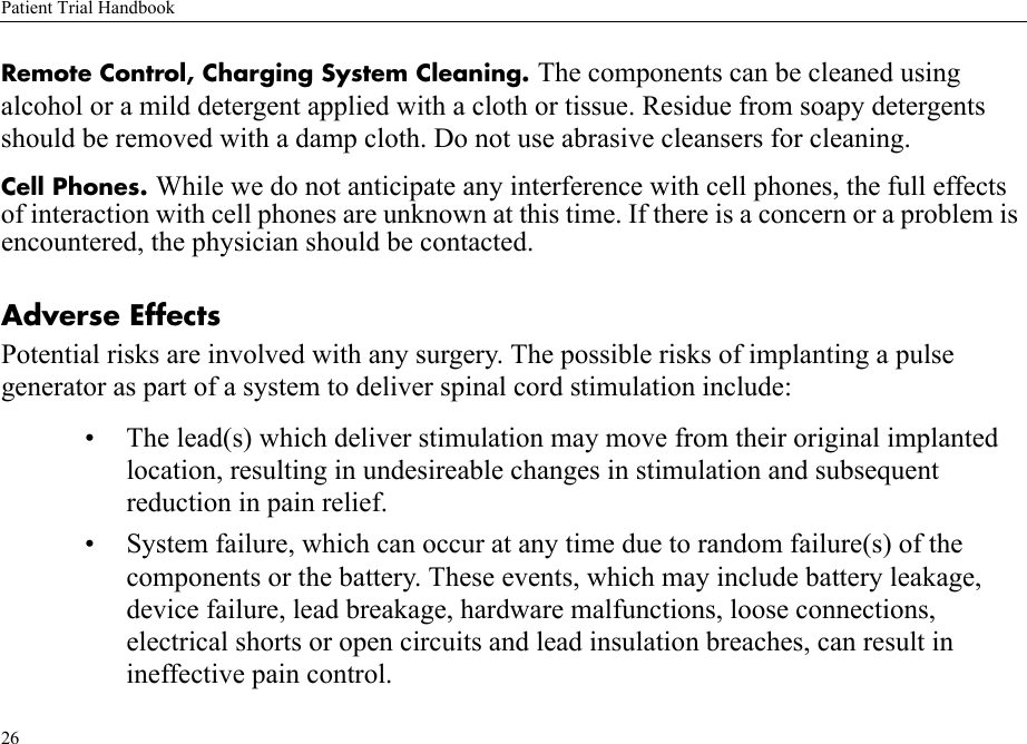 Patient Trial Handbook26Remote Control, Charging System Cleaning. The components can be cleaned using alcohol or a mild detergent applied with a cloth or tissue. Residue from soapy detergents should be removed with a damp cloth. Do not use abrasive cleansers for cleaning.Cell Phones. While we do not anticipate any interference with cell phones, the full effects of interaction with cell phones are unknown at this time. If there is a concern or a problem is encountered, the physician should be contacted.Adverse EffectsPotential risks are involved with any surgery. The possible risks of implanting a pulse generator as part of a system to deliver spinal cord stimulation include:• The lead(s) which deliver stimulation may move from their original implanted location, resulting in undesireable changes in stimulation and subsequent reduction in pain relief.• System failure, which can occur at any time due to random failure(s) of the components or the battery. These events, which may include battery leakage, device failure, lead breakage, hardware malfunctions, loose connections, electrical shorts or open circuits and lead insulation breaches, can result in ineffective pain control.