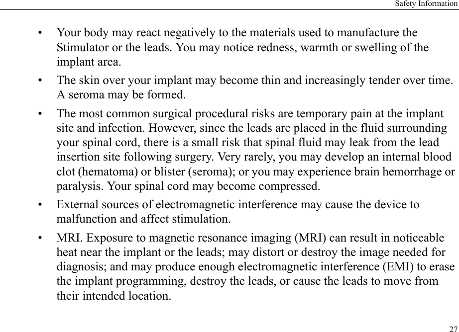 Safety Information27• Your body may react negatively to the materials used to manufacture the Stimulator or the leads. You may notice redness, warmth or swelling of the implant area.• The skin over your implant may become thin and increasingly tender over time. A seroma may be formed.• The most common surgical procedural risks are temporary pain at the implant site and infection. However, since the leads are placed in the fluid surrounding your spinal cord, there is a small risk that spinal fluid may leak from the lead insertion site following surgery. Very rarely, you may develop an internal blood clot (hematoma) or blister (seroma); or you may experience brain hemorrhage or paralysis. Your spinal cord may become compressed.• External sources of electromagnetic interference may cause the device to malfunction and affect stimulation.• MRI. Exposure to magnetic resonance imaging (MRI) can result in noticeable heat near the implant or the leads; may distort or destroy the image needed for diagnosis; and may produce enough electromagnetic interference (EMI) to erase the implant programming, destroy the leads, or cause the leads to move from their intended location.