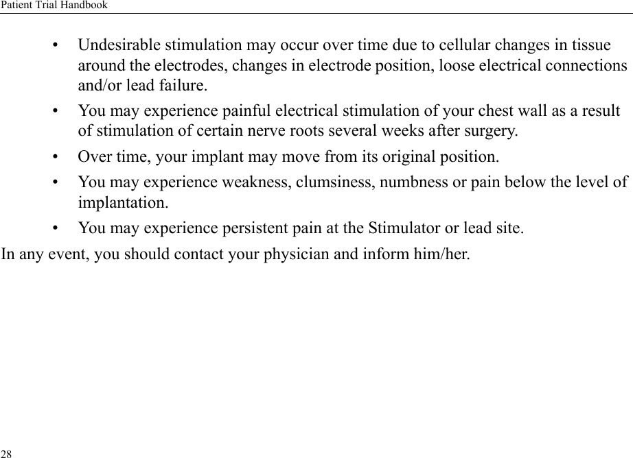 Patient Trial Handbook28• Undesirable stimulation may occur over time due to cellular changes in tissue around the electrodes, changes in electrode position, loose electrical connections and/or lead failure.• You may experience painful electrical stimulation of your chest wall as a result of stimulation of certain nerve roots several weeks after surgery.• Over time, your implant may move from its original position.• You may experience weakness, clumsiness, numbness or pain below the level of implantation.• You may experience persistent pain at the Stimulator or lead site.In any event, you should contact your physician and inform him/her.
