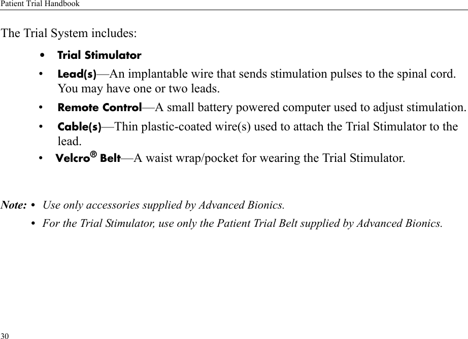 Patient Trial Handbook30The Trial System includes:• Trial Stimulator•Lead(s)—An implantable wire that sends stimulation pulses to the spinal cord. You may have one or two leads.•Remote Control—A small battery powered computer used to adjust stimulation.•Cable(s)—Thin plastic-coated wire(s) used to attach the Trial Stimulator to the lead.•    Velcro® Belt—A waist wrap/pocket for wearing the Trial Stimulator.Note: • Use only accessories supplied by Advanced Bionics.•For the Trial Stimulator, use only the Patient Trial Belt supplied by Advanced Bionics.