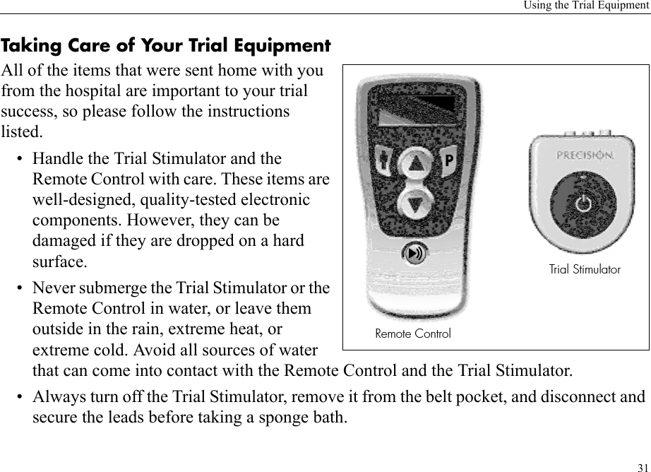 Using the Trial Equipment31Taking Care of Your Trial EquipmentAll of the items that were sent home with you from the hospital are important to your trial success, so please follow the instructions listed.• Handle the Trial Stimulator and the Remote Control with care. These items are well-designed, quality-tested electronic components. However, they can be damaged if they are dropped on a hard surface. • Never submerge the Trial Stimulator or the Remote Control in water, or leave them outside in the rain, extreme heat, or extreme cold. Avoid all sources of water that can come into contact with the Remote Control and the Trial Stimulator.• Always turn off the Trial Stimulator, remove it from the belt pocket, and disconnect and secure the leads before taking a sponge bath.2EMOTE#ONTROL4RIAL3TIMULATOR