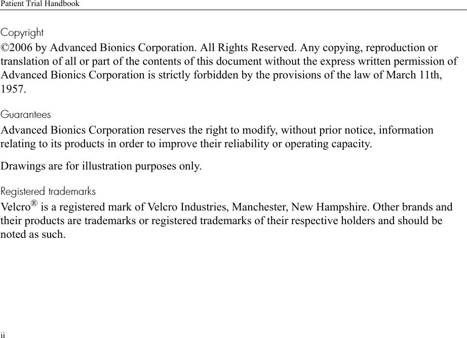 Patient Trial HandbookiiCopyright©2006 by Advanced Bionics Corporation. All Rights Reserved. Any copying, reproduction or translation of all or part of the contents of this document without the express written permission of Advanced Bionics Corporation is strictly forbidden by the provisions of the law of March 11th, 1957.GuaranteesAdvanced Bionics Corporation reserves the right to modify, without prior notice, information relating to its products in order to improve their reliability or operating capacity.Drawings are for illustration purposes only.Registered trademarksVelcro ® is a registered mark of Velcro Industries, Manchester, New Hampshire. Other brands and their products are trademarks or registered trademarks of their respective holders and should be noted as such.