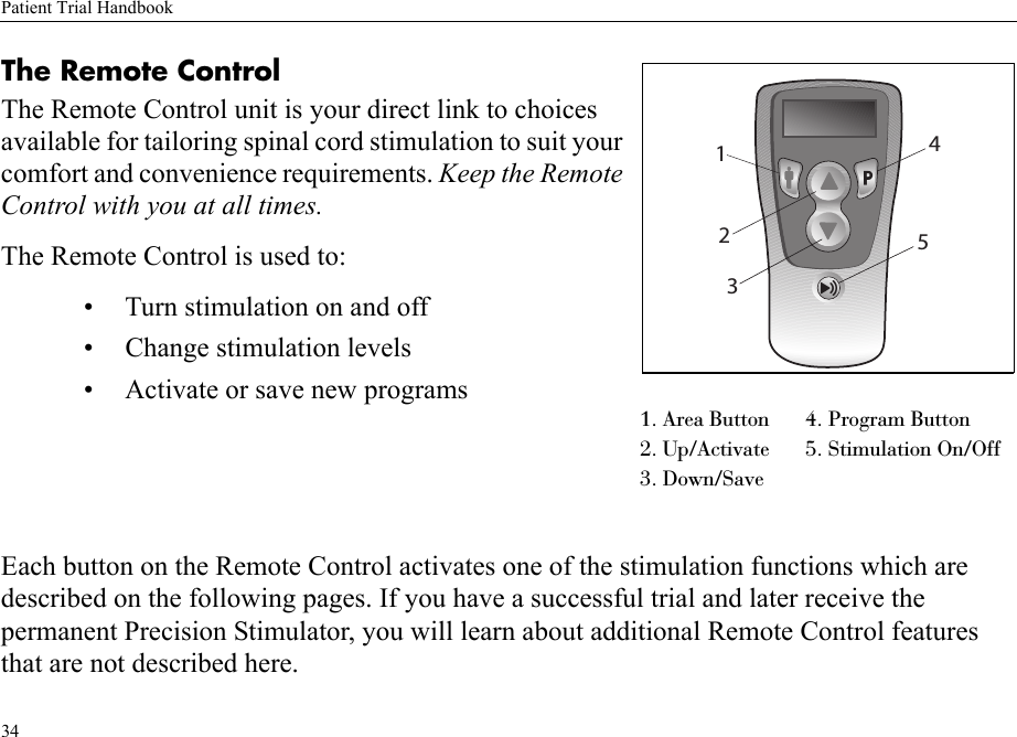 Patient Trial Handbook34The Remote Control The Remote Control unit is your direct link to choices available for tailoring spinal cord stimulation to suit your comfort and convenience requirements. Keep the Remote Control with you at all times.The Remote Control is used to:• Turn stimulation on and off• Change stimulation levels• Activate or save new programsEach button on the Remote Control activates one of the stimulation functions which are described on the following pages. If you have a successful trial and later receive the permanent Precision Stimulator, you will learn about additional Remote Control features that are not described here.1. Area Button 4. Program Button2. Up/Activate 5. Stimulation On/Off3. Down/Save