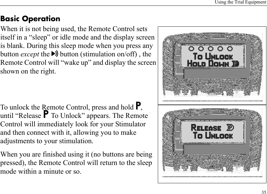 Using the Trial Equipment35Basic OperationWhen it is not being used, the Remote Control sets itself in a “sleep” or idle mode and the display screen is blank. During this sleep mode when you press any button except the button (stimulation on/off) , the Remote Control will “wake up” and display the screen shown on the right. To unlock the Remote Control, press and hold P, until “Release P To Unlock” appears. The Remote Control will immediately look for your Stimulator and then connect with it, allowing you to make adjustments to your stimulation.When you are finished using it (no buttons are being pressed), the Remote Control will return to the sleep mode within a minute or so.