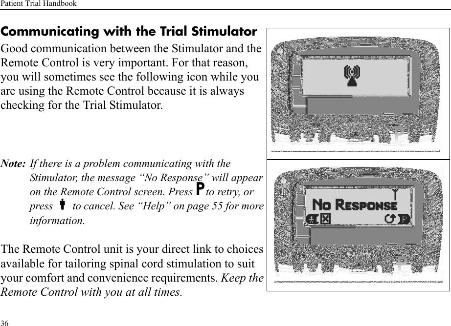 Patient Trial Handbook36Communicating with the Trial StimulatorGood communication between the Stimulator and the Remote Control is very important. For that reason, you will sometimes see the following icon while you are using the Remote Control because it is always checking for the Trial Stimulator.Note: If there is a problem communicating with the Stimulator, the message “No Response” will appear on the Remote Control screen. Press Pto retry, or press  to cancel. See “Help” on page 55 for more information.The Remote Control unit is your direct link to choices available for tailoring spinal cord stimulation to suit your comfort and convenience requirements. Keep the Remote Control with you at all times.