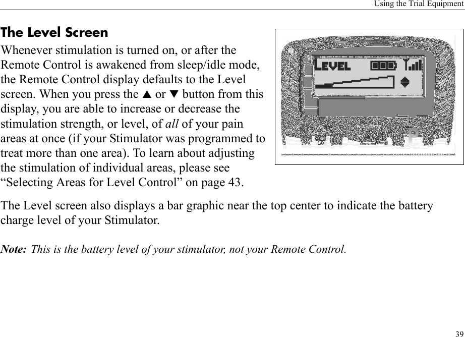 Using the Trial Equipment39The Level ScreenWhenever stimulation is turned on, or after the Remote Control is awakened from sleep/idle mode, the Remote Control display defaults to the Level screen. When you press the S or T button from this display, you are able to increase or decrease the stimulation strength, or level, of all of your pain areas at once (if your Stimulator was programmed to treat more than one area). To learn about adjusting the stimulation of individual areas, please see “Selecting Areas for Level Control” on page 43.The Level screen also displays a bar graphic near the top center to indicate the battery charge level of your Stimulator. Note: This is the battery level of your stimulator, not your Remote Control.