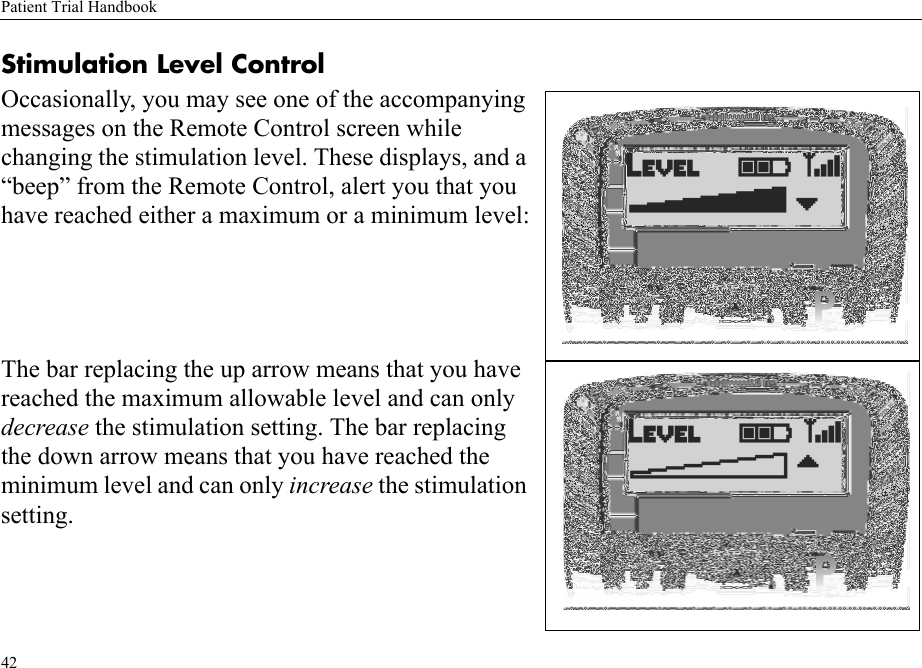 Patient Trial Handbook42Stimulation Level ControlOccasionally, you may see one of the accompanying messages on the Remote Control screen while changing the stimulation level. These displays, and a “beep” from the Remote Control, alert you that you have reached either a maximum or a minimum level:The bar replacing the up arrow means that you have reached the maximum allowable level and can only decrease the stimulation setting. The bar replacing the down arrow means that you have reached the minimum level and can only increase the stimulation setting.
