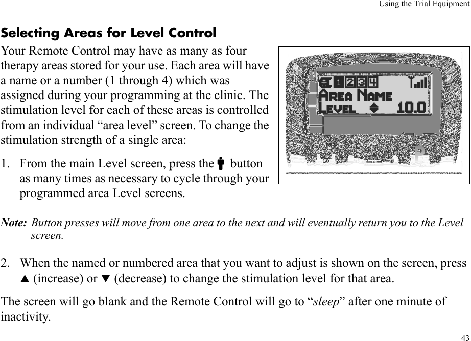 Using the Trial Equipment43Selecting Areas for Level ControlYour Remote Control may have as many as four therapy areas stored for your use. Each area will have a name or a number (1 through 4) which was assigned during your programming at the clinic. The stimulation level for each of these areas is controlled from an individual “area level” screen. To change the stimulation strength of a single area:1. From the main Level screen, press the Cbutton as many times as necessary to cycle through your programmed area Level screens.Note: Button presses will move from one area to the next and will eventually return you to the Level screen. 2. When the named or numbered area that you want to adjust is shown on the screen, press S (increase) or T (decrease) to change the stimulation level for that area.The screen will go blank and the Remote Control will go to “sleep” after one minute of inactivity.