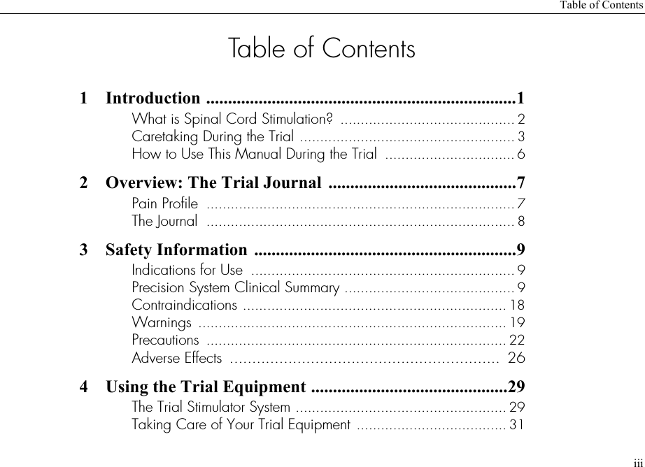 Table of ContentsiiiTable of Contents1 Introduction .......................................................................1What is Spinal Cord Stimulation?  ........................................... 2Caretaking During the Trial ..................................................... 3How to Use This Manual During the Trial  ................................ 62 Overview: The Trial Journal  ...........................................7Pain Profile  ............................................................................ 7The Journal  ............................................................................ 83 Safety Information ............................................................9Indications for Use  ................................................................. 9Precision System Clinical Summary .......................................... 9Contraindications ................................................................. 18Warnings ............................................................................ 19Precautions  .......................................................................... 22Adverse Effects  ............................................................  264 Using the Trial Equipment .............................................29The Trial Stimulator System .................................................... 29Taking Care of Your Trial Equipment ..................................... 31