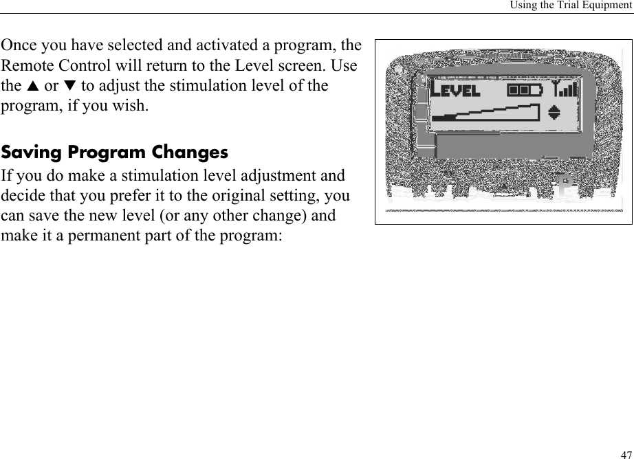 Using the Trial Equipment47Once you have selected and activated a program, the Remote Control will return to the Level screen. Use the S or T to adjust the stimulation level of the program, if you wish. Saving Program ChangesIf you do make a stimulation level adjustment and decide that you prefer it to the original setting, you can save the new level (or any other change) and make it a permanent part of the program: 