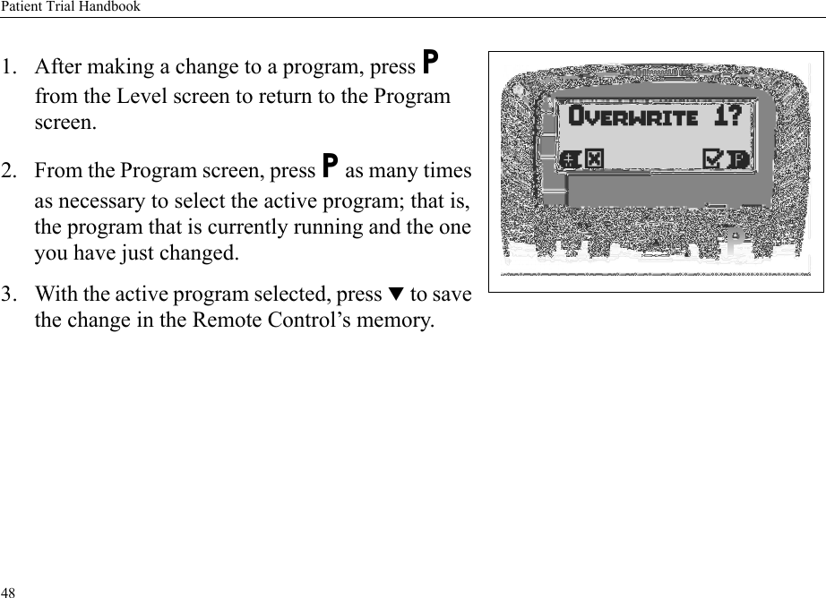 Patient Trial Handbook481. After making a change to a program, press P  from the Level screen to return to the Program screen.2. From the Program screen, press P as many times as necessary to select the active program; that is, the program that is currently running and the one you have just changed.3. With the active program selected, press T to save the change in the Remote Control’s memory. 