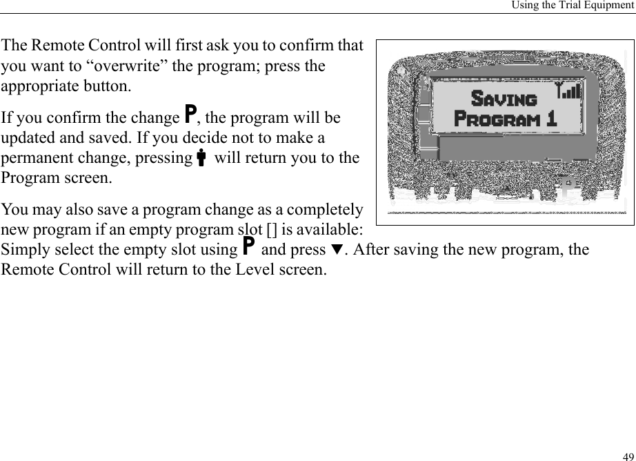 Using the Trial Equipment49The Remote Control will first ask you to confirm that you want to “overwrite” the program; press the appropriate button. If you confirm the change P, the program will be updated and saved. If you decide not to make a permanent change, pressing Cwill return you to the Program screen.You may also save a program change as a completely new program if an empty program slot [] is available: Simply select the empty slot using P and press T. After saving the new program, the Remote Control will return to the Level screen.