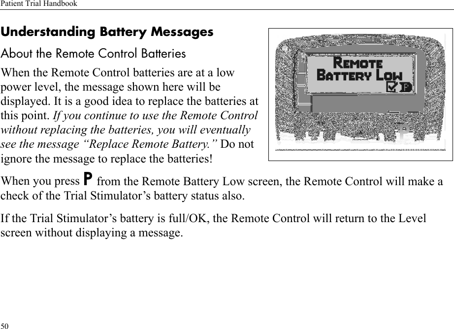 Patient Trial Handbook50Understanding Battery MessagesAbout the Remote Control BatteriesWhen the Remote Control batteries are at a low power level, the message shown here will be displayed. It is a good idea to replace the batteries at this point. If you continue to use the Remote Control without replacing the batteries, you will eventually see the message “Replace Remote Battery.” Do not ignore the message to replace the batteries!When you press P from the Remote Battery Low screen, the Remote Control will make a check of the Trial Stimulator’s battery status also.If the Trial Stimulator’s battery is full/OK, the Remote Control will return to the Level screen without displaying a message.