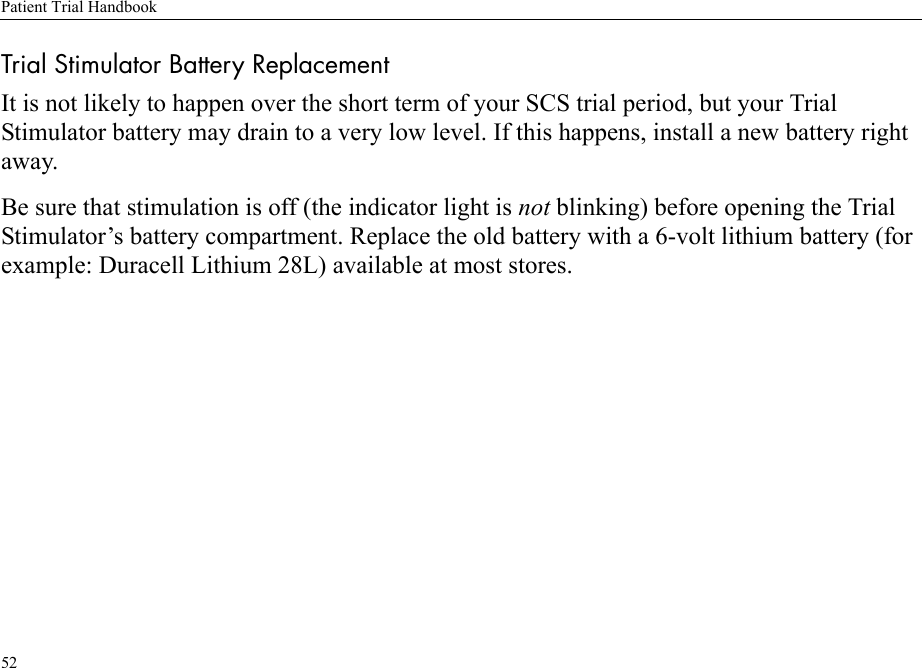 Patient Trial Handbook52Trial Stimulator Battery ReplacementIt is not likely to happen over the short term of your SCS trial period, but your Trial Stimulator battery may drain to a very low level. If this happens, install a new battery right away.Be sure that stimulation is off (the indicator light is not blinking) before opening the Trial Stimulator’s battery compartment. Replace the old battery with a 6-volt lithium battery (for example: Duracell Lithium 28L) available at most stores.