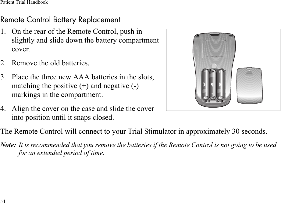 Patient Trial Handbook54Remote Control Battery Replacement1. On the rear of the Remote Control, push in slightly and slide down the battery compartment cover.2. Remove the old batteries.3. Place the three new AAA batteries in the slots, matching the positive (+) and negative (-) markings in the compartment.4. Align the cover on the case and slide the cover into position until it snaps closed.The Remote Control will connect to your Trial Stimulator in approximately 30 seconds.Note: It is recommended that you remove the batteries if the Remote Control is not going to be used for an extended period of time.