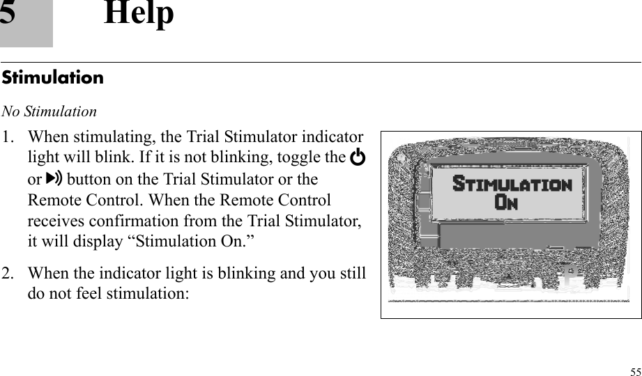 555HelpStimulationNo Stimulation1. When stimulating, the Trial Stimulator indicator light will blink. If it is not blinking, toggle the E or button on the Trial Stimulator or the Remote Control. When the Remote Control receives confirmation from the Trial Stimulator, it will display “Stimulation On.”2. When the indicator light is blinking and you still do not feel stimulation: 