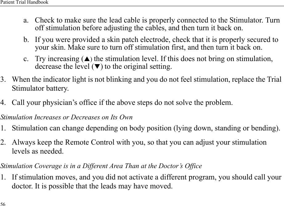Patient Trial Handbook56a. Check to make sure the lead cable is properly connected to the Stimulator. Turn off stimulation before adjusting the cables, and then turn it back on.b. If you were provided a skin patch electrode, check that it is properly secured to your skin. Make sure to turn off stimulation first, and then turn it back on.c. Try increasing (S) the stimulation level. If this does not bring on stimulation, decrease the level (T) to the original setting.3. When the indicator light is not blinking and you do not feel stimulation, replace the Trial Stimulator battery.4. Call your physician’s office if the above steps do not solve the problem.Stimulation Increases or Decreases on Its Own1. Stimulation can change depending on body position (lying down, standing or bending).2. Always keep the Remote Control with you, so that you can adjust your stimulation levels as needed.Stimulation Coverage is in a Different Area Than at the Doctor’s Office1. If stimulation moves, and you did not activate a different program, you should call your doctor. It is possible that the leads may have moved.