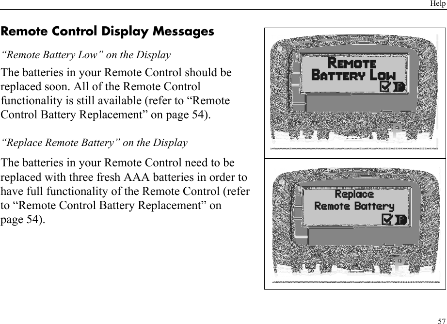 Help57Remote Control Display Messages“Remote Battery Low” on the DisplayThe batteries in your Remote Control should be replaced soon. All of the Remote Control functionality is still available (refer to “Remote Control Battery Replacement” on page 54).“Replace Remote Battery” on the DisplayThe batteries in your Remote Control need to be replaced with three fresh AAA batteries in order to have full functionality of the Remote Control (refer to “Remote Control Battery Replacement” on page 54).