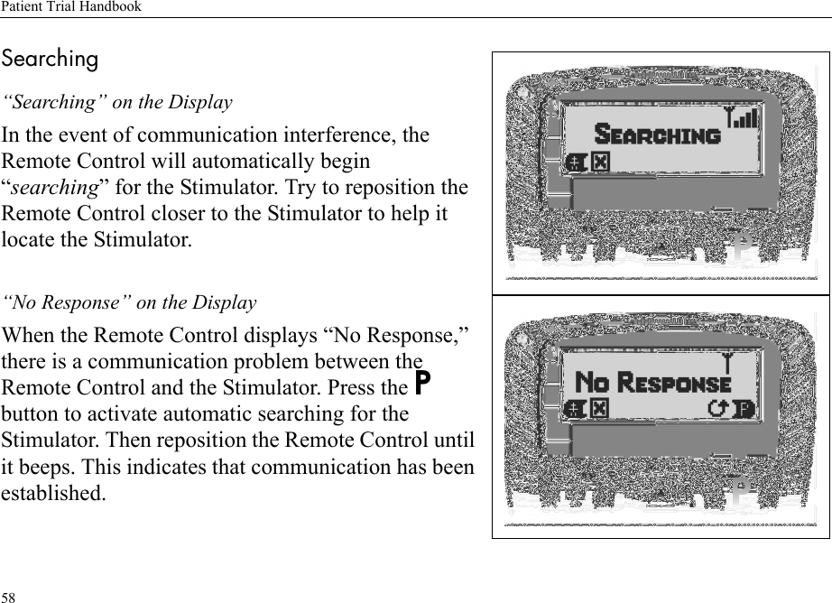 Patient Trial Handbook58Searching“Searching” on the DisplayIn the event of communication interference, the Remote Control will automatically begin “searching” for the Stimulator. Try to reposition the Remote Control closer to the Stimulator to help it locate the Stimulator.“No Response” on the DisplayWhen the Remote Control displays “No Response,” there is a communication problem between the Remote Control and the Stimulator. Press the P button to activate automatic searching for the Stimulator. Then reposition the Remote Control until it beeps. This indicates that communication has been established.
