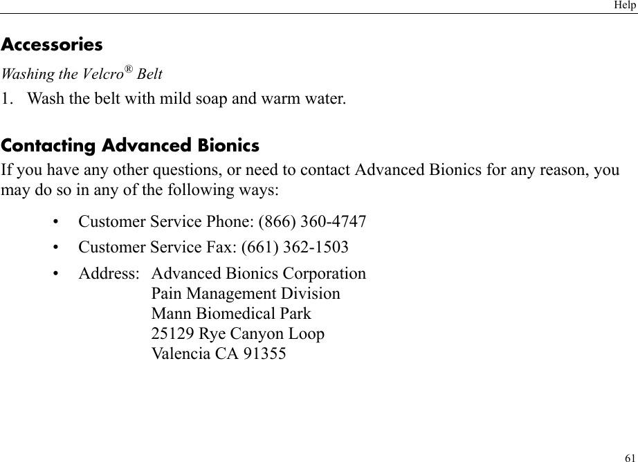 Help61AccessoriesWashing the Velcro® Belt1. Wash the belt with mild soap and warm water.Contacting Advanced BionicsIf you have any other questions, or need to contact Advanced Bionics for any reason, you may do so in any of the following ways:• Customer Service Phone: (866) 360-4747• Customer Service Fax: (661) 362-1503• Address: Advanced Bionics CorporationPain Management DivisionMann Biomedical Park25129 Rye Canyon LoopValencia CA 91355