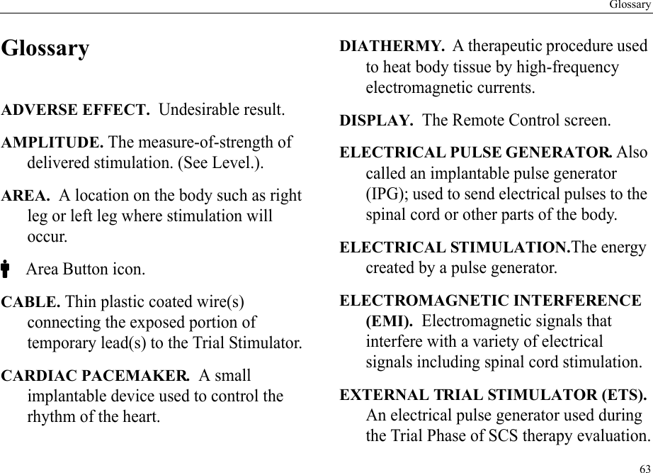 Glossary63GlossaryADVERSE EFFECT.  Undesirable result.AMPLITUDE. The measure-of-strength of delivered stimulation. (See Level.).AREA.  A location on the body such as right leg or left leg where stimulation will occur.C Area Button icon.CABLE. Thin plastic coated wire(s) connecting the exposed portion of temporary lead(s) to the Trial Stimulator.CARDIAC PACEMAKER.  A small implantable device used to control the rhythm of the heart.DIATHERMY.  A therapeutic procedure used to heat body tissue by high-frequency electromagnetic currents.DISPLAY.  The Remote Control screen.ELECTRICAL PULSE GENERATOR. Also called an implantable pulse generator (IPG); used to send electrical pulses to the spinal cord or other parts of the body.ELECTRICAL STIMULATION.The energy created by a pulse generator.ELECTROMAGNETIC INTERFERENCE (EMI).  Electromagnetic signals that interfere with a variety of electrical signals including spinal cord stimulation.EXTERNAL TRIAL STIMULATOR (ETS). An electrical pulse generator used during the Trial Phase of SCS therapy evaluation.