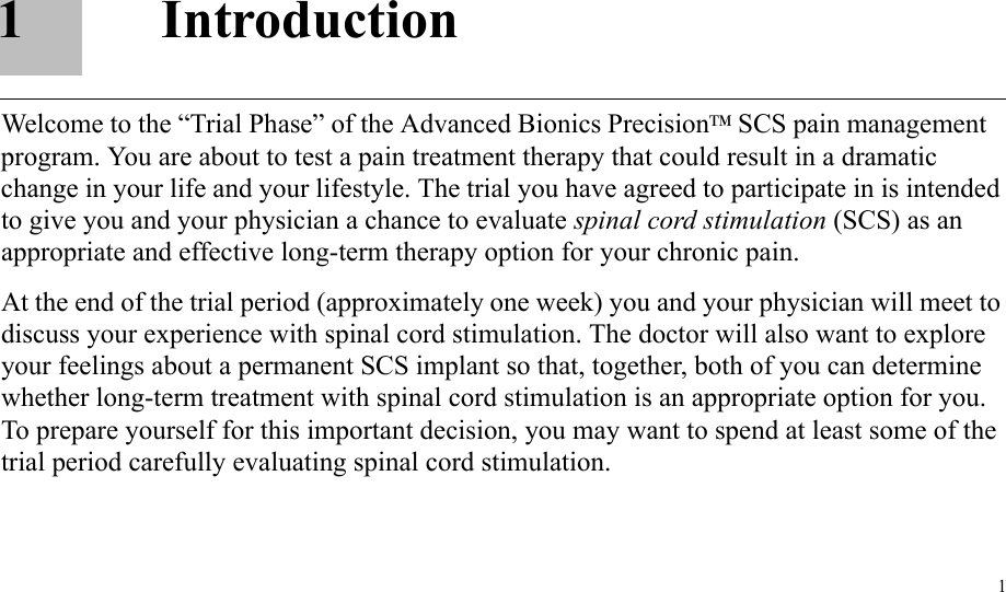 11IntroductionWelcome to the “Trial Phase” of the Advanced Bionics PrecisionTM SCS pain management program. You are about to test a pain treatment therapy that could result in a dramatic change in your life and your lifestyle. The trial you have agreed to participate in is intended to give you and your physician a chance to evaluate spinal cord stimulation (SCS) as an appropriate and effective long-term therapy option for your chronic pain.At the end of the trial period (approximately one week) you and your physician will meet to discuss your experience with spinal cord stimulation. The doctor will also want to explore your feelings about a permanent SCS implant so that, together, both of you can determine whether long-term treatment with spinal cord stimulation is an appropriate option for you. To prepare yourself for this important decision, you may want to spend at least some of the trial period carefully evaluating spinal cord stimulation.