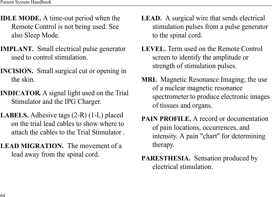Patient System Handbook64IDLE MODE. A time-out period when the Remote Control is not being used. See also Sleep Mode.IMPLANT.  Small electrical pulse generator used to control stimulation.INCISION.  Small surgical cut or opening in the skin.INDICATOR. A signal light used on the Trial Stimulator and the IPG Charger.LABELS. Adhesive tags (2-R) (1-L) placed on the trial lead cables to show where to attach the cables to the Trial Stimulator .LEAD MIGRATION.  The movement of a lead away from the spinal cord.LEAD.  A surgical wire that sends electrical stimulation pulses from a pulse generator to the spinal cord.LEVEL. Term used on the Remote Control screen to identify the amplitude or strength of stimulation pulses.MRI.  Magnetic Resonance Imaging; the use of a nuclear magnetic resonance spectrometer to produce electronic images of tissues and organs.PAIN PROFILE. A record or documentation of pain locations, occurrences, and intensity. A pain &quot;chart&quot; for determining therapy. PARESTHESIA.  Sensation produced by electrical stimulation.
