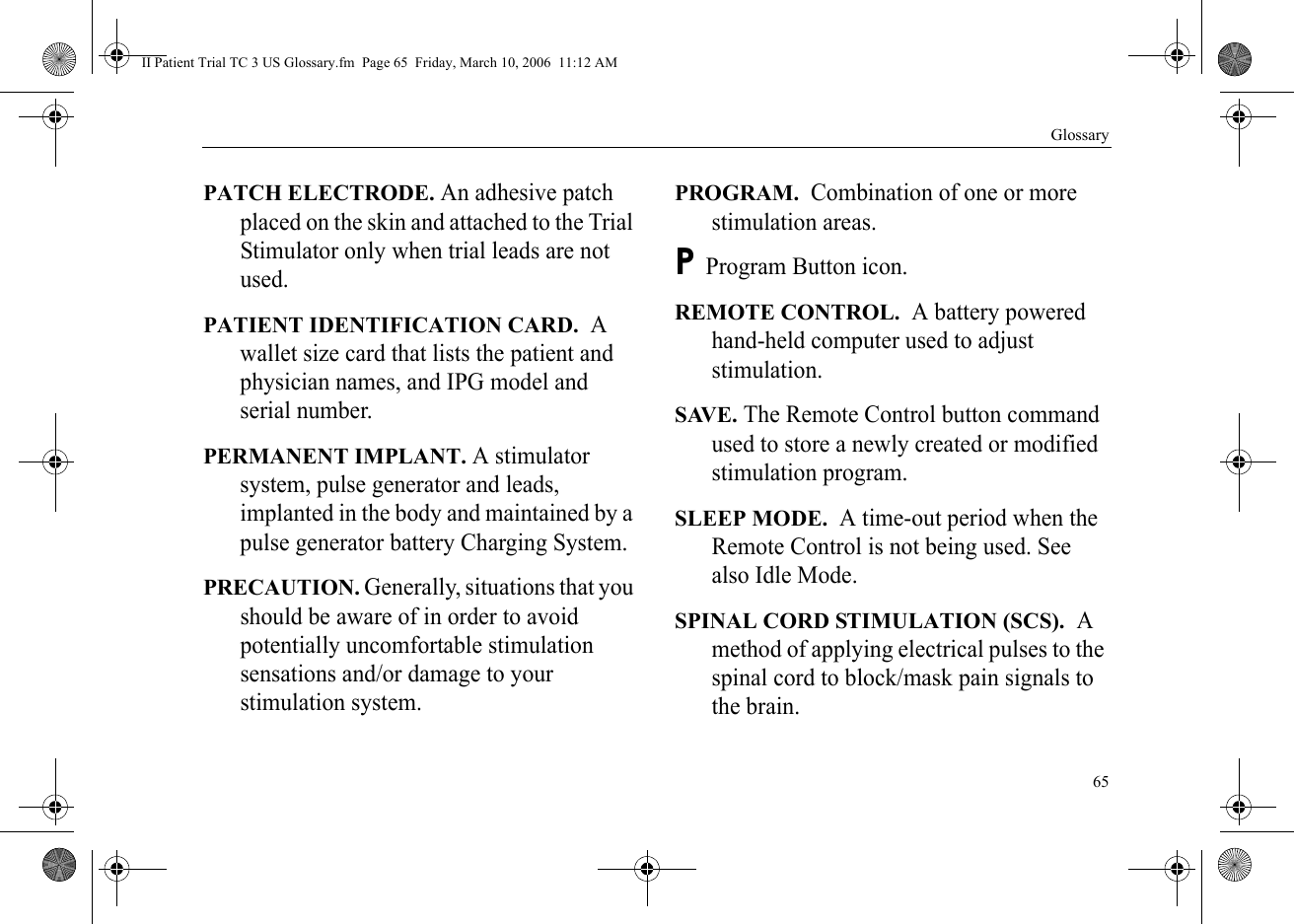 Glossary65PATCH ELECTRODE. An adhesive patch placed on the skin and attached to the Trial Stimulator only when trial leads are not used.PATIENT IDENTIFICATION CARD.  A wallet size card that lists the patient and physician names, and IPG model and serial number.PERMANENT IMPLANT. A stimulator system, pulse generator and leads, implanted in the body and maintained by a pulse generator battery Charging System.PRECAUTION. Generally, situations that you should be aware of in order to avoid potentially uncomfortable stimulation sensations and/or damage to your stimulation system.PROGRAM.  Combination of one or more stimulation areas.P Program Button icon.REMOTE CONTROL.  A battery powered hand-held computer used to adjust stimulation.SAVE. The Remote Control button command used to store a newly created or modified stimulation program.SLEEP MODE.  A time-out period when the Remote Control is not being used. See also Idle Mode.SPINAL CORD STIMULATION (SCS).  A method of applying electrical pulses to the spinal cord to block/mask pain signals to the brain.II Patient Trial TC 3 US Glossary.fm  Page 65  Friday, March 10, 2006  11:12 AM