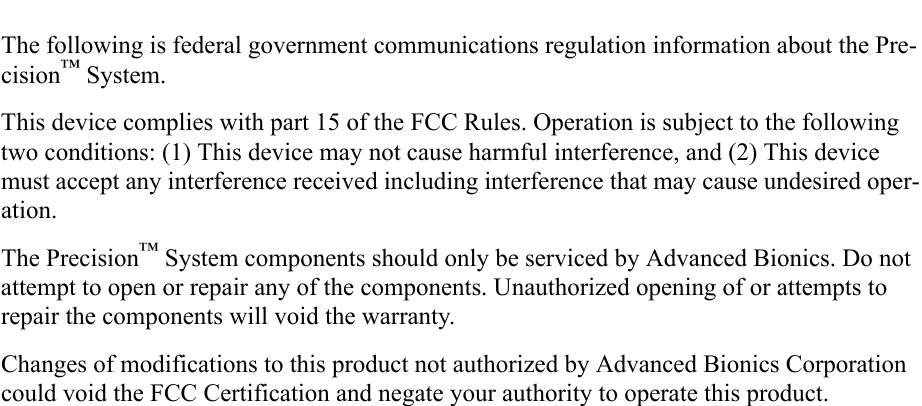 The following is federal government communications regulation information about the Pre-cision™ System.This device complies with part 15 of the FCC Rules. Operation is subject to the following two conditions: (1) This device may not cause harmful interference, and (2) This device must accept any interference received including interference that may cause undesired oper-ation.The Precision™ System components should only be serviced by Advanced Bionics. Do not attempt to open or repair any of the components. Unauthorized opening of or attempts to repair the components will void the warranty.Changes of modifications to this product not authorized by Advanced Bionics Corporation could void the FCC Certification and negate your authority to operate this product.