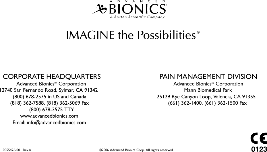 IMAGINE the Possibilities ®CORPORATE HEADQUARTERSAdvanced Bionics®Corporation12740 San Fernando Road, Sylmar, CA 91342(800) 678-2575 in US and Canada(818) 362-7588, (818) 362-5069 Fax(800) 678-3575 TTYwww.advancedbionics.comEmail: info@advancedbionics.comPAIN MANAGEMENT DIVISIONMann Biomedical Park25129 Rye Canyon Loop, Valencia, CA 91355(661) 362-1400, (661) 362-1500 Fax9055426-001 Rev.A                                                           ©2006 Advanced Bionics Corp. All rights reserved.Advanced Bionics®Corporation