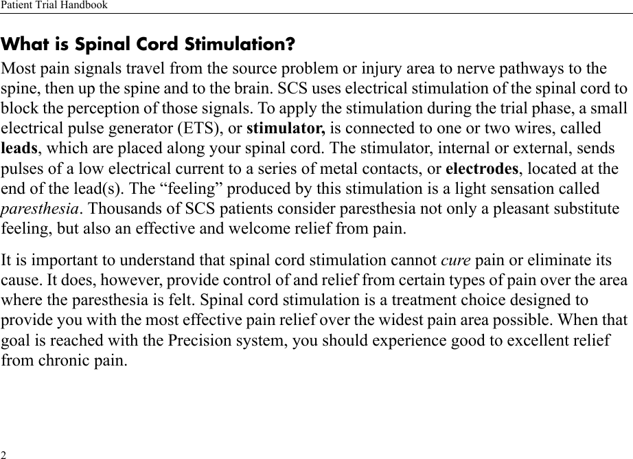 Patient Trial Handbook2What is Spinal Cord Stimulation?Most pain signals travel from the source problem or injury area to nerve pathways to the spine, then up the spine and to the brain. SCS uses electrical stimulation of the spinal cord to block the perception of those signals. To apply the stimulation during the trial phase, a small electrical pulse generator (ETS), or stimulator, is connected to one or two wires, called leads, which are placed along your spinal cord. The stimulator, internal or external, sends pulses of a low electrical current to a series of metal contacts, or electrodes, located at the end of the lead(s). The “feeling” produced by this stimulation is a light sensation called paresthesia. Thousands of SCS patients consider paresthesia not only a pleasant substitute feeling, but also an effective and welcome relief from pain.It is important to understand that spinal cord stimulation cannot cure pain or eliminate its cause. It does, however, provide control of and relief from certain types of pain over the area where the paresthesia is felt. Spinal cord stimulation is a treatment choice designed to provide you with the most effective pain relief over the widest pain area possible. When that goal is reached with the Precision system, you should experience good to excellent relief from chronic pain.