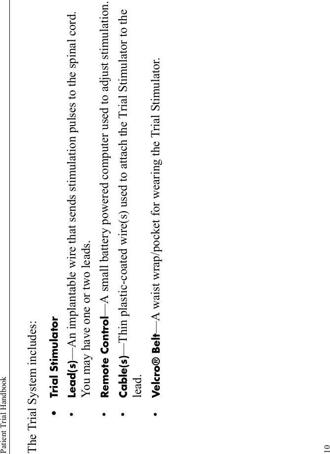 Patient Trial Handbook10The Trial System includes:• Trial Stimulator•Lead(s)—An implantable wire that sends stimulation pulses to the spinal cord. You may have one or two leads.•Remote Control—A small battery powered computer used to adjust stimulation.•Cable(s)—Thin plastic-coated wire(s) used to attach the Trial Stimulator to the lead.•Velcro® Belt—A waist wrap/pocket for wearing the Trial Stimulator.
