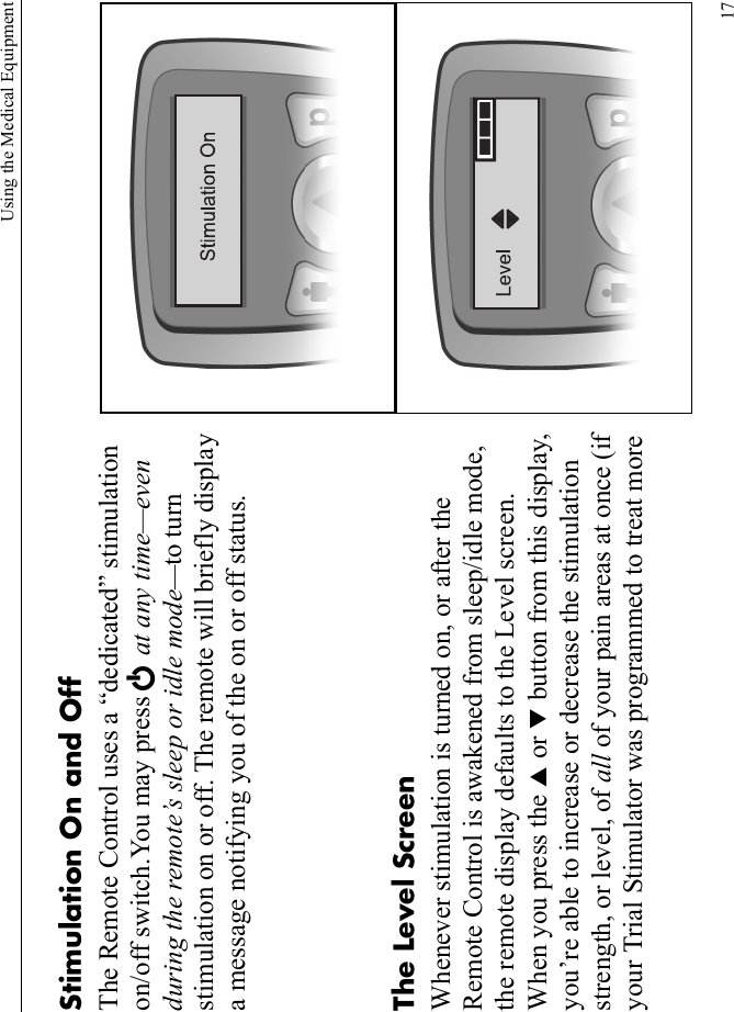 Using the Medical Equipment17Stimulation On and OffThe Remote Control uses a “dedicated” stimulation on/off switch.You may press E at any time—even during the remote’s sleep or idle mode—to turn stimulation on or off. The remote will briefly display a message notifying you of the on or off status.The Level ScreenWhenever stimulation is turned on, or after the Remote Control is awakened from sleep/idle mode, the remote display defaults to the Level screen. When you press the S or T button from this display, you’re able to increase or decrease the stimulation strength, or level, of all of your pain areas at once (if your Trial Stimulator was programmed to treat more 