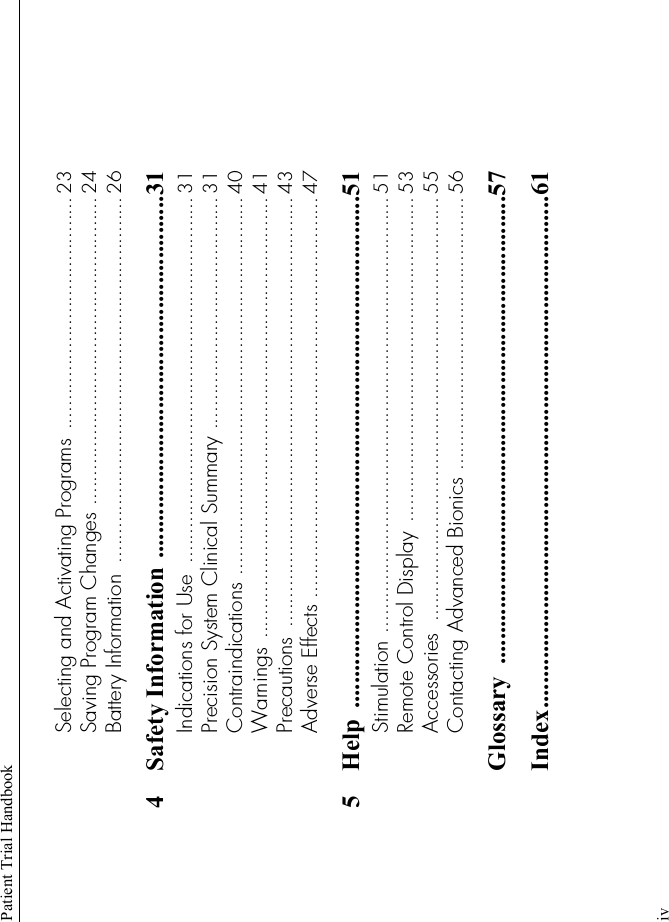 Patient Trial HandbookivSelecting and Activating Programs ........................................ 23Saving Program Changes ..................................................... 24Battery Information  ............................................................... 264 Safety Information ..........................................................31Indications for Use  ............................................................... 31Precision System Clinical Summary ........................................ 31Contraindications ................................................................. 40Warnings ............................................................................ 41Precautions  .......................................................................... 43Adverse Effects ..................................................................... 475 Help ..................................................................................51Stimulation ........................................................................... 51Remote Control Display  ........................................................ 53Accessories  ......................................................................... 55Contacting Advanced Bionics ............................................... 56Glossary ...........................................................................57Index..................................................................................61