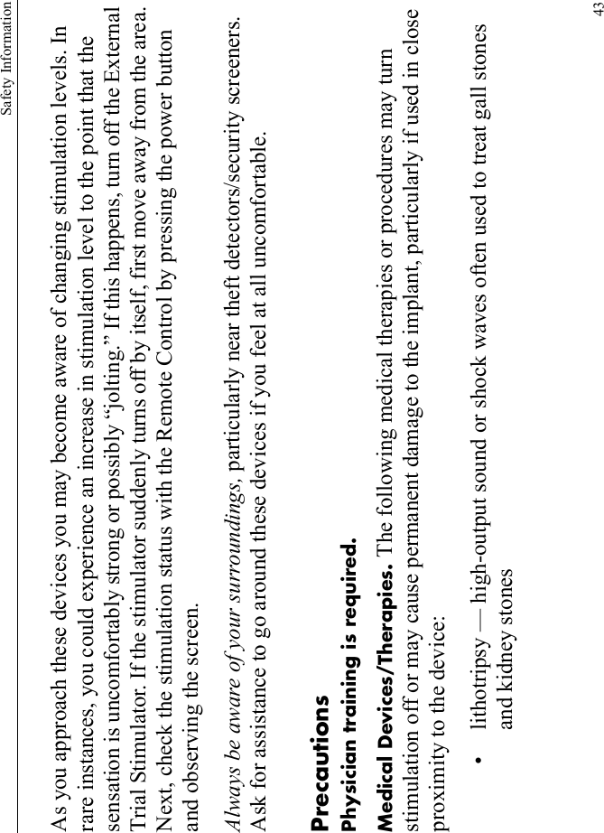 Safety Information43As you approach these devices you may become aware of changing stimulation levels. In rare instances, you could experience an increase in stimulation level to the point that the sensation is uncomfortably strong or possibly “jolting.” If this happens, turn off the External Trial Stimulator. If the stimulator suddenly turns off by itself, first move away from the area. Next, check the stimulation status with the Remote Control by pressing the power button and observing the screen.Always be aware of your surroundings, particularly near theft detectors/security screeners. Ask for assistance to go around these devices if you feel at all uncomfortable.PrecautionsPhysician training is required.Medical Devices/Therapies. The following medical therapies or procedures may turn stimulation off or may cause permanent damage to the implant, particularly if used in close proximity to the device:• lithotripsy — high-output sound or shock waves often used to treat gall stones and kidney stones 