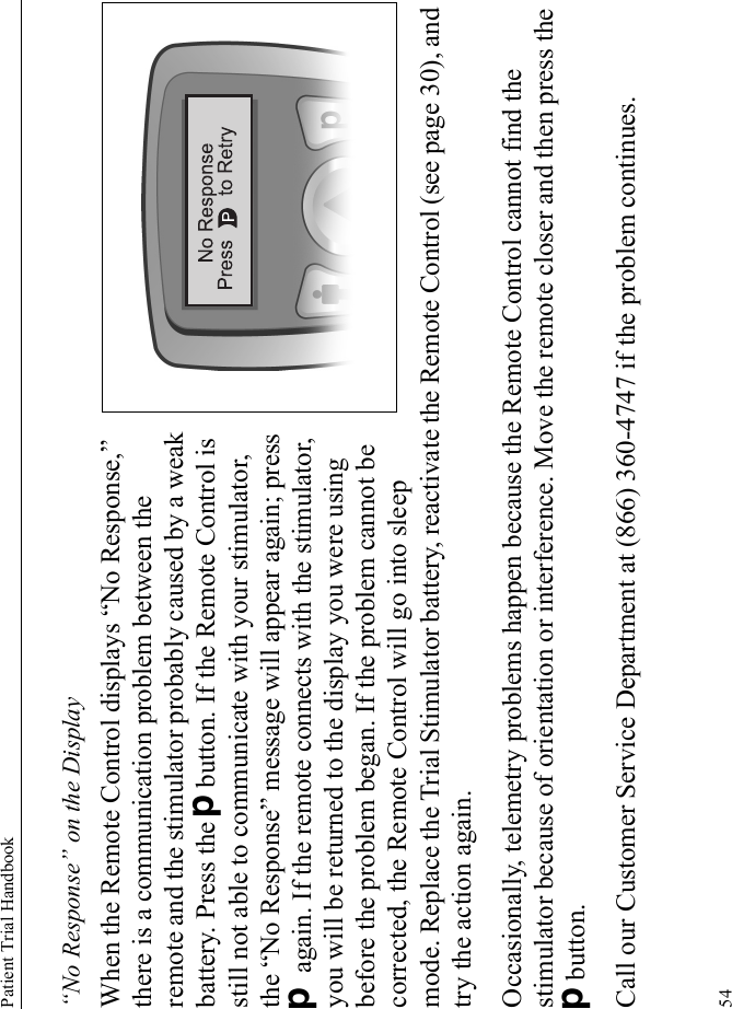 Patient Trial Handbook54“No Response” on the DisplayWhen the Remote Control displays “No Response,” there is a communication problem between the remote and the stimulator probably caused by a weak battery. Press the Dbutton. If the Remote Control is still not able to communicate with your stimulator, the “No Response” message will appear again; press D again. If the remote connects with the stimulator, you will be returned to the display you were using before the problem began. If the problem cannot be corrected, the Remote Control will go into sleep mode. Replace the Trial Stimulator battery, reactivate the Remote Control (see page 30), and try the action again.Occasionally, telemetry problems happen because the Remote Control cannot find the stimulator because of orientation or interference. Move the remote closer and then press the Dbutton.Call our Customer Service Department at (866) 360-4747 if the problem continues.