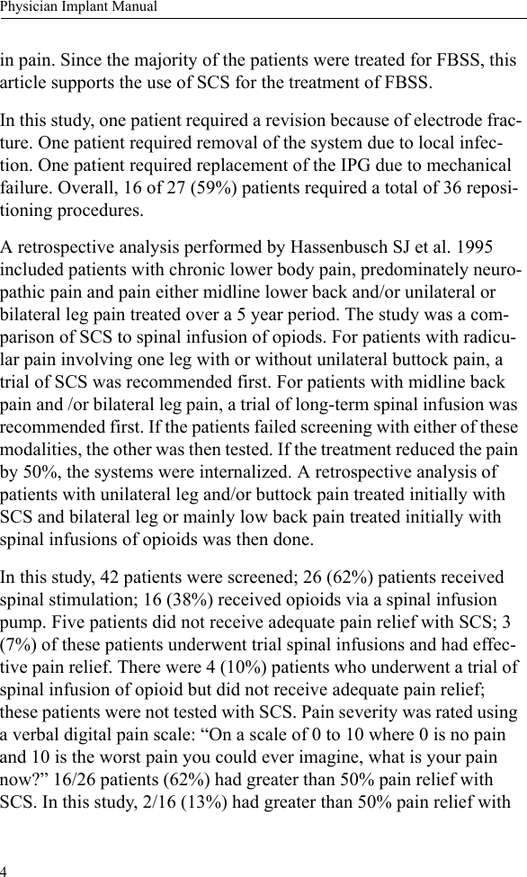 4Physician Implant Manualin pain. Since the majority of the patients were treated for FBSS, this article supports the use of SCS for the treatment of FBSS.In this study, one patient required a revision because of electrode frac-ture. One patient required removal of the system due to local infec-tion. One patient required replacement of the IPG due to mechanical failure. Overall, 16 of 27 (59%) patients required a total of 36 reposi-tioning procedures. A retrospective analysis performed by Hassenbusch SJ et al. 1995 included patients with chronic lower body pain, predominately neuro-pathic pain and pain either midline lower back and/or unilateral or bilateral leg pain treated over a 5 year period. The study was a com-parison of SCS to spinal infusion of opiods. For patients with radicu-lar pain involving one leg with or without unilateral buttock pain, a trial of SCS was recommended first. For patients with midline back pain and /or bilateral leg pain, a trial of long-term spinal infusion was recommended first. If the patients failed screening with either of these modalities, the other was then tested. If the treatment reduced the pain by 50%, the systems were internalized. A retrospective analysis of patients with unilateral leg and/or buttock pain treated initially with SCS and bilateral leg or mainly low back pain treated initially with spinal infusions of opioids was then done.In this study, 42 patients were screened; 26 (62%) patients received spinal stimulation; 16 (38%) received opioids via a spinal infusion pump. Five patients did not receive adequate pain relief with SCS; 3 (7%) of these patients underwent trial spinal infusions and had effec-tive pain relief. There were 4 (10%) patients who underwent a trial of spinal infusion of opioid but did not receive adequate pain relief; these patients were not tested with SCS. Pain severity was rated using a verbal digital pain scale: “On a scale of 0 to 10 where 0 is no pain and 10 is the worst pain you could ever imagine, what is your pain now?” 16/26 patients (62%) had greater than 50% pain relief with SCS. In this study, 2/16 (13%) had greater than 50% pain relief with 