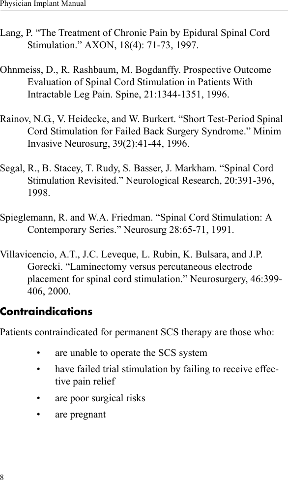 8Physician Implant ManualLang, P. “The Treatment of Chronic Pain by Epidural Spinal Cord Stimulation.” AXON, 18(4): 71-73, 1997.Ohnmeiss, D., R. Rashbaum, M. Bogdanffy. Prospective Outcome Evaluation of Spinal Cord Stimulation in Patients With Intractable Leg Pain. Spine, 21:1344-1351, 1996.Rainov, N.G., V. Heidecke, and W. Burkert. “Short Test-Period Spinal Cord Stimulation for Failed Back Surgery Syndrome.” Minim Invasive Neurosurg, 39(2):41-44, 1996.Segal, R., B. Stacey, T. Rudy, S. Basser, J. Markham. “Spinal Cord Stimulation Revisited.” Neurological Research, 20:391-396, 1998.Spieglemann, R. and W.A. Friedman. “Spinal Cord Stimulation: A Contemporary Series.” Neurosurg 28:65-71, 1991.Villavicencio, A.T., J.C. Leveque, L. Rubin, K. Bulsara, and J.P. Gorecki. “Laminectomy versus percutaneous electrode placement for spinal cord stimulation.” Neurosurgery, 46:399-406, 2000.ContraindicationsPatients contraindicated for permanent SCS therapy are those who:• are unable to operate the SCS system• have failed trial stimulation by failing to receive effec-tive pain relief• are poor surgical risks• are pregnant