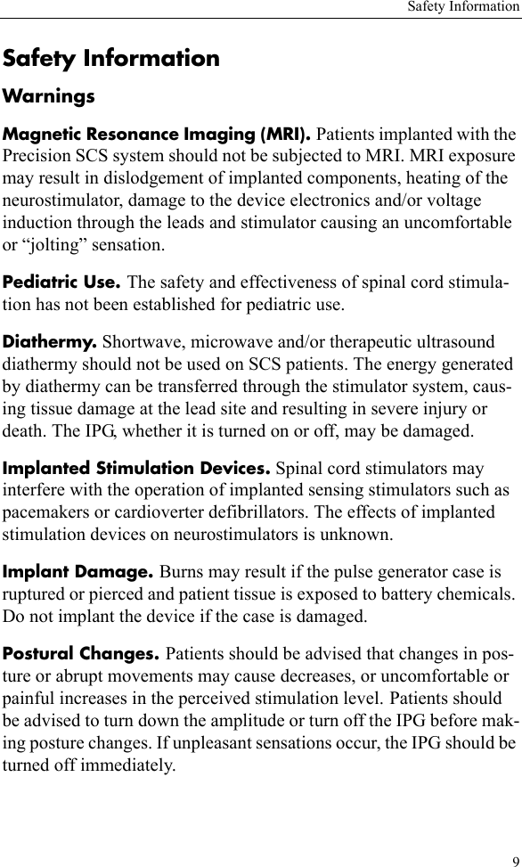 Safety Information9Safety InformationWarningsMagnetic Resonance Imaging (MRI). Patients implanted with the Precision SCS system should not be subjected to MRI. MRI exposure may result in dislodgement of implanted components, heating of the neurostimulator, damage to the device electronics and/or voltage induction through the leads and stimulator causing an uncomfortable or “jolting” sensation.Pediatric Use. The safety and effectiveness of spinal cord stimula-tion has not been established for pediatric use.Diathermy. Shortwave, microwave and/or therapeutic ultrasound diathermy should not be used on SCS patients. The energy generated by diathermy can be transferred through the stimulator system, caus-ing tissue damage at the lead site and resulting in severe injury or death. The IPG, whether it is turned on or off, may be damaged.Implanted Stimulation Devices. Spinal cord stimulators may interfere with the operation of implanted sensing stimulators such as pacemakers or cardioverter defibrillators. The effects of implanted stimulation devices on neurostimulators is unknown.Implant Damage. Burns may result if the pulse generator case is ruptured or pierced and patient tissue is exposed to battery chemicals. Do not implant the device if the case is damaged.Postural Changes. Patients should be advised that changes in pos-ture or abrupt movements may cause decreases, or uncomfortable or painful increases in the perceived stimulation level. Patients should be advised to turn down the amplitude or turn off the IPG before mak-ing posture changes. If unpleasant sensations occur, the IPG should be turned off immediately.