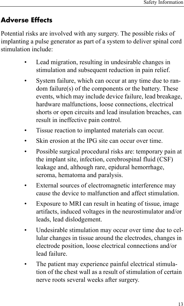 Safety Information13Adverse EffectsPotential risks are involved with any surgery. The possible risks of implanting a pulse generator as part of a system to deliver spinal cord stimulation include:• Lead migration, resulting in undesirable changes in stimulation and subsequent reduction in pain relief.• System failure, which can occur at any time due to ran-dom failure(s) of the components or the battery. These events, which may include device failure, lead breakage, hardware malfunctions, loose connections, electrical shorts or open circuits and lead insulation breaches, can result in ineffective pain control.• Tissue reaction to implanted materials can occur.• Skin erosion at the IPG site can occur over time.• Possible surgical procedural risks are: temporary pain at the implant site, infection, cerebrospinal fluid (CSF) leakage and, although rare, epidural hemorrhage, seroma, hematoma and paralysis.• External sources of electromagnetic interference may cause the device to malfunction and affect stimulation.• Exposure to MRI can result in heating of tissue, image artifacts, induced voltages in the neurostimulator and/or leads, lead dislodgement.• Undesirable stimulation may occur over time due to cel-lular changes in tissue around the electrodes, changes in electrode position, loose electrical connections and/or lead failure.• The patient may experience painful electrical stimula-tion of the chest wall as a result of stimulation of certain nerve roots several weeks after surgery.