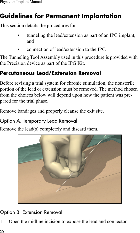 20Physician Implant ManualGuidelines for Permanent ImplantationThis section details the procedures for • tunneling the lead/extension as part of an IPG implant, and• connection of lead/extension to the IPG.The Tunneling Tool Assembly used in this procedure is provided with the Precision device as part of the IPG Kit. Percutaneous Lead/Extension RemovalBefore revising a trial system for chronic stimulation, the nonsterile portion of the lead or extension must be removed. The method chosen from the choices below will depend upon how the patient was pre-pared for the trial phase.Remove bandages and properly cleanse the exit site.Option A. Temporary Lead RemovalRemove the lead(s) completely and discard them.Option B. Extension Removal1. Open the midline incision to expose the lead and connector.