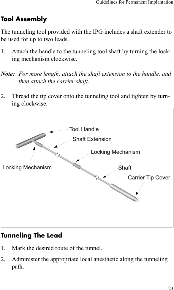 Guidelines for Permanent Implantation23Tool AssemblyThe tunneling tool provided with the IPG includes a shaft extender to be used for up to two leads.1. Attach the handle to the tunneling tool shaft by turning the lock-ing mechanism clockwise.Note: For more length, attach the shaft extension to the handle, and then attach the carrier shaft.2. Thread the tip cover onto the tunneling tool and tighten by turn-ing clockwise. Tunneling The Lead 1. Mark the desired route of the tunnel.2. Administer the appropriate local anesthetic along the tunneling path.Tool HandleLocking MechanismLocking MechanismShaft ExtensionShaftCarrier Tip Cover